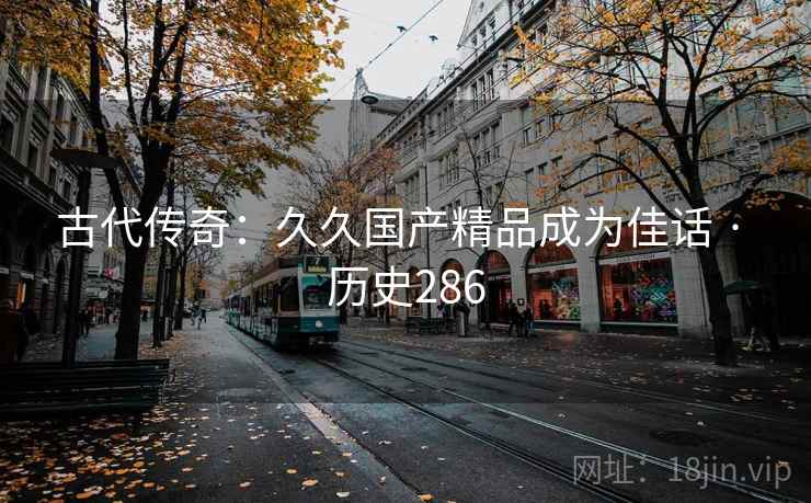 古代传奇:久久国产精品成为佳话 · 历史286 古代传奇:久久国产精品成为佳话 · 历史286